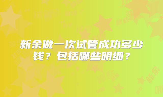 新余做一次试管成功多少钱？包括哪些明细？
