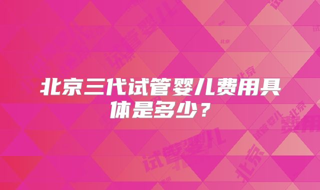 北京三代试管婴儿费用具体是多少？