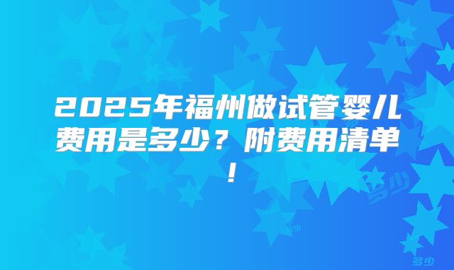 2025年福州做试管婴儿费用是多少？附费用清单！