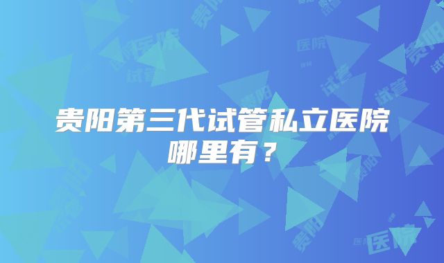 贵阳第三代试管私立医院哪里有？