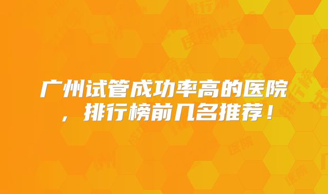 广州试管成功率高的医院,排行榜前几名推荐!