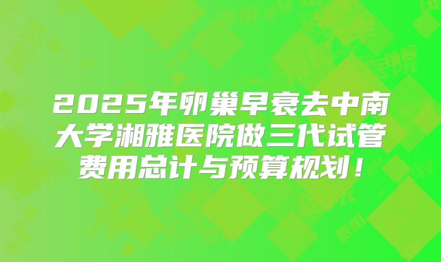 2025年卵巢早衰去中南大学湘雅医院做三代试管费用总计与预算规划!