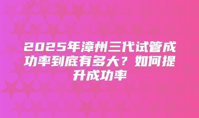2025年漳州三代试管成功率到底有多大？如何提升成功率