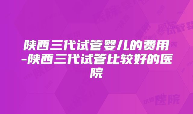 陕西三代试管婴儿的费用-陕西三代试管比较好的医院