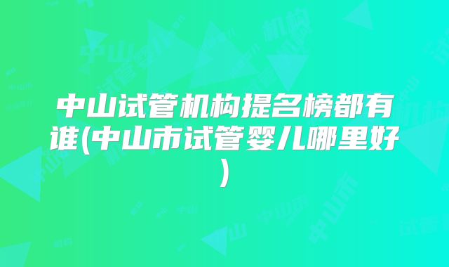 中山试管机构提名榜都有谁(中山市试管婴儿哪里好)