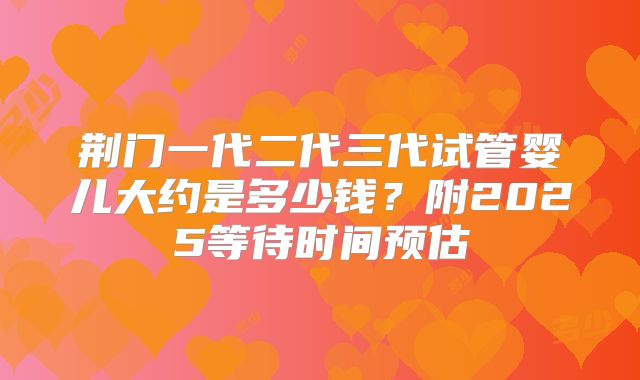 荆门一代二代三代试管婴儿大约是多少钱？附2025等待时间预估