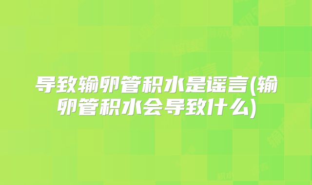 导致输卵管积水是谣言(输卵管积水会导致什么)