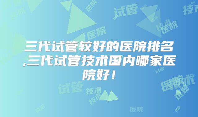 三代试管较好的医院排名,三代试管技术国内哪家医院好！