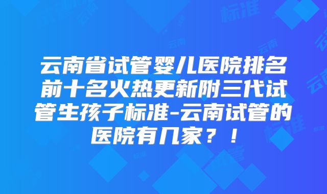 云南省试管婴儿医院排名前十名火热更新附三代试管生孩子标准-云南试管的医院有几家？！