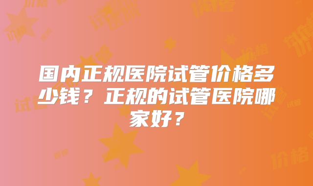 国内正规医院试管价格多少钱?正规的试管医院哪家好?