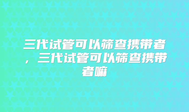 三代试管可以筛查携带者,三代试管可以筛查携带者嘛