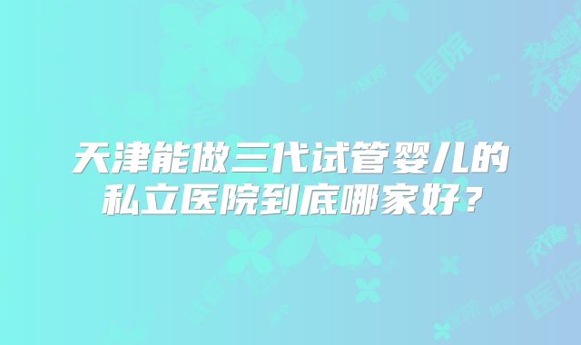 天津能做三代试管婴儿的私立医院到底哪家好？