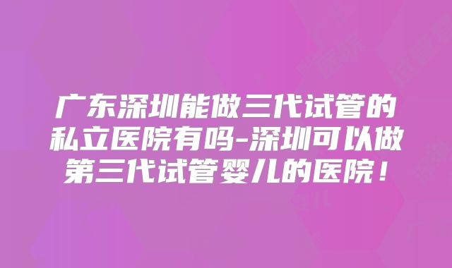 广东深圳能做三代试管的私立医院有吗-深圳可以做第三代试管婴儿的医院！