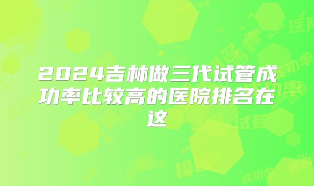 2024吉林做三代试管成功率比较高的医院排名在这