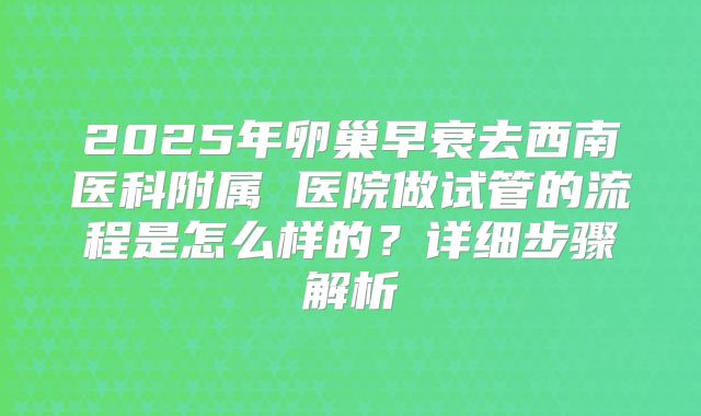 2025年卵巢早衰去西南医科附属 医院做试管的流程是怎么样的？详细步骤解析
