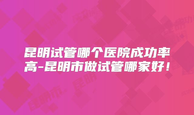 昆明试管哪个医院成功率高-昆明市做试管哪家好！
