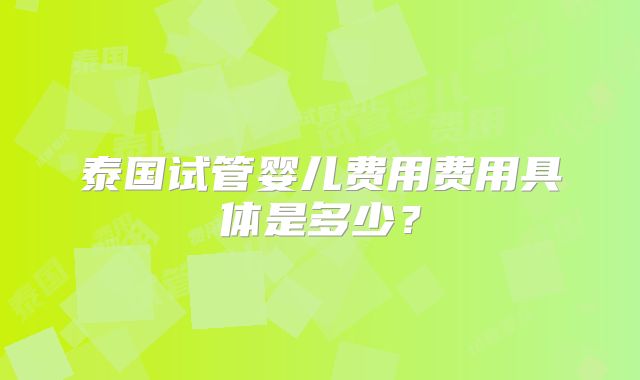泰国试管婴儿费用费用具体是多少？
