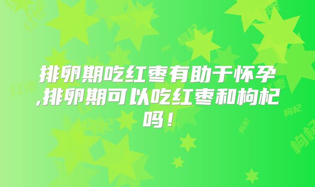 排卵期吃红枣有助于怀孕,排卵期可以吃红枣和枸杞吗!