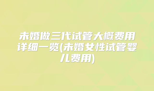 未婚做三代试管大概费用详细一览(未婚女性试管婴儿费用)