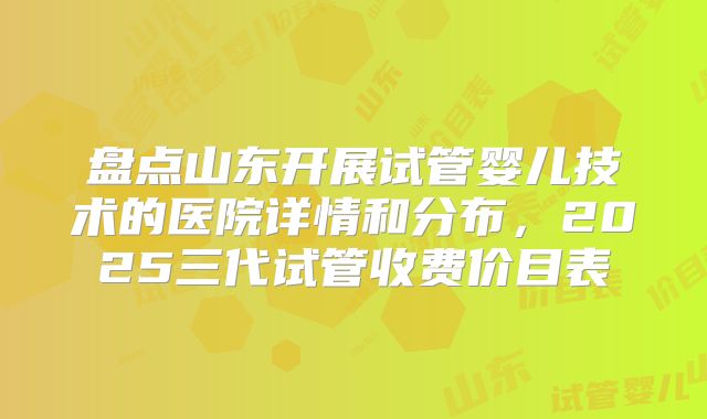 盘点山东开展试管婴儿技术的医院详情和分布,2025三代试管收费价目表
