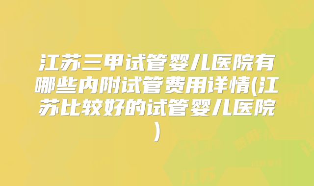 江苏三甲试管婴儿医院有哪些内附试管费用详情(江苏比较好的试管婴儿医院)