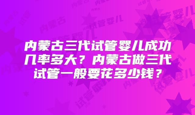 内蒙古三代试管婴儿成功几率多大?内蒙古做三代试管一般要花多少钱?