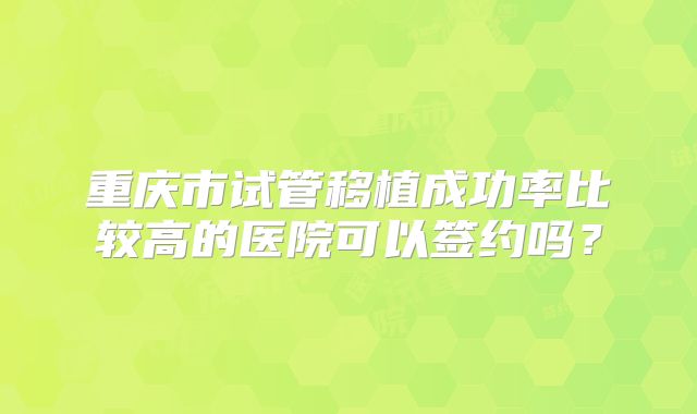 重庆市试管移植成功率比较高的医院可以签约吗?