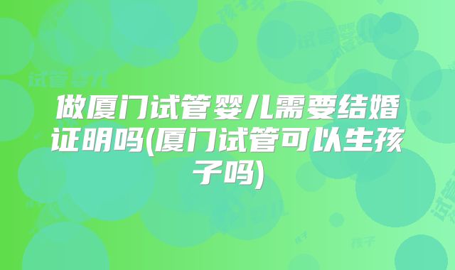 做厦门试管婴儿需要结婚证明吗(厦门试管可以生孩子吗)