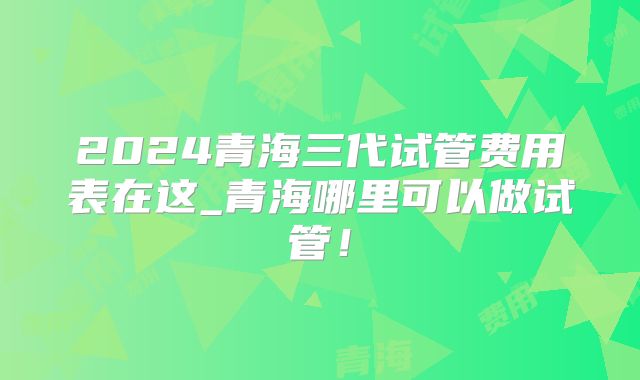 2024青海三代试管费用表在这_青海哪里可以做试管!
