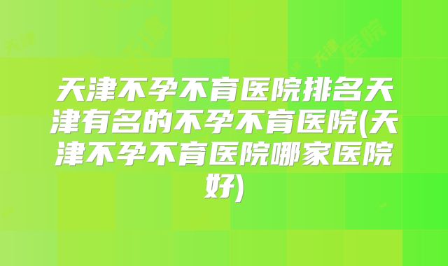 天津不孕不育医院排名天津有名的不孕不育医院(天津不孕不育医院哪家医院好)