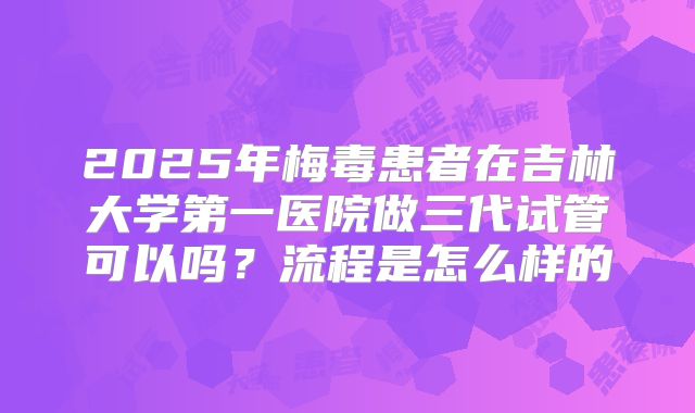 2025年梅毒患者在吉林大学第一医院做三代试管可以吗?流程是怎么样的