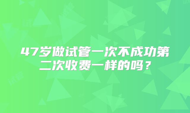 47岁做试管一次不成功第二次收费一样的吗?