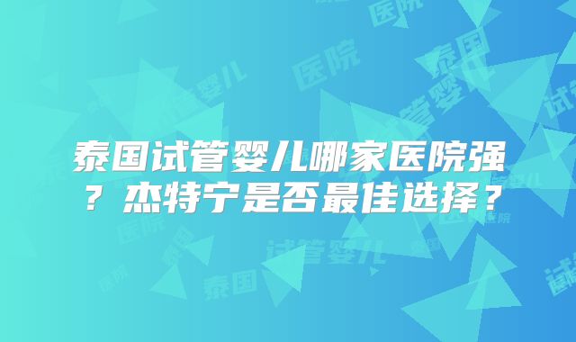 泰国试管婴儿哪家医院强？杰特宁是否最佳选择？