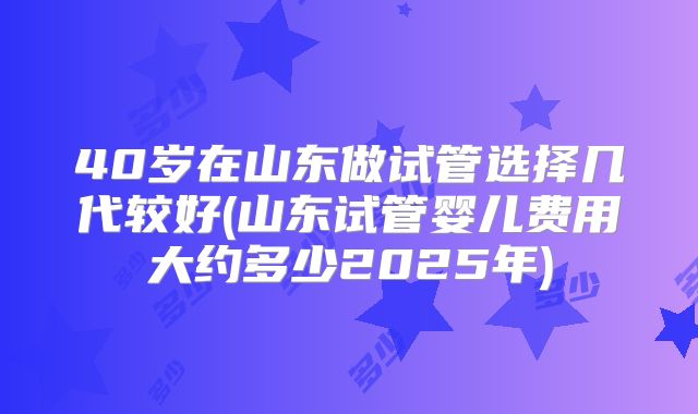 40岁在山东做试管选择几代较好(山东试管婴儿费用大约多少2025年)