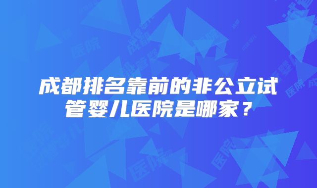 成都排名靠前的非公立试管婴儿医院是哪家?