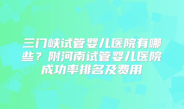 三门峡试管婴儿医院有哪些？附河南试管婴儿医院成功率排名及费用