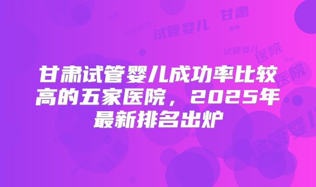 甘肃试管婴儿成功率比较高的五家医院，2025年最新排名出炉