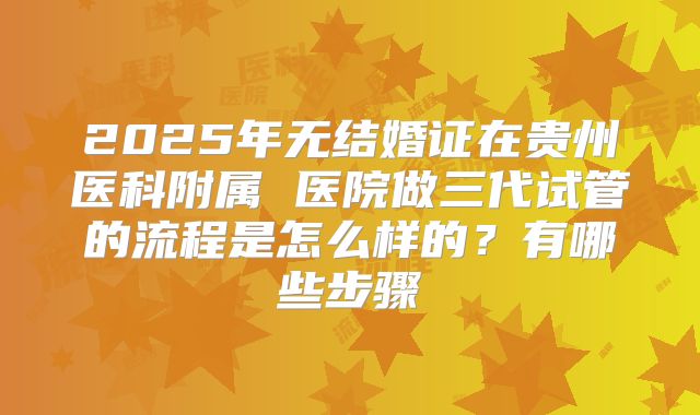 2025年无结婚证在贵州医科附属 医院做三代试管的流程是怎么样的?有哪些步骤