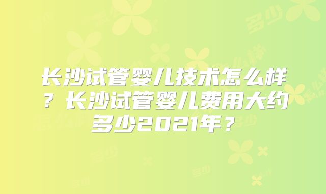 长沙试管婴儿技术怎么样？长沙试管婴儿费用大约多少2021年？