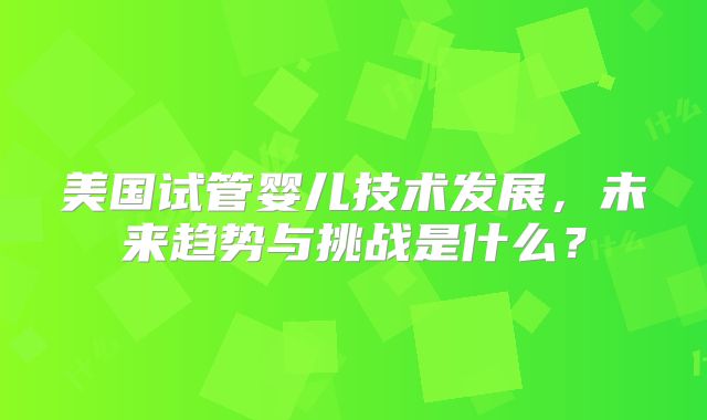 美国试管婴儿技术发展,未来趋势与挑战是什么?