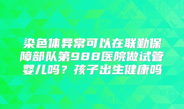 染色体异常可以在联勤保障部队第988医院做试管婴儿吗？孩子出生健康吗