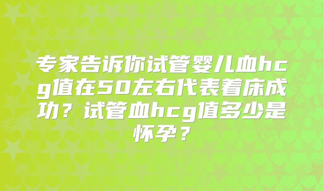 专家告诉你试管婴儿血hcg值在50左右代表着床成功?试管血hcg值多少是怀孕?