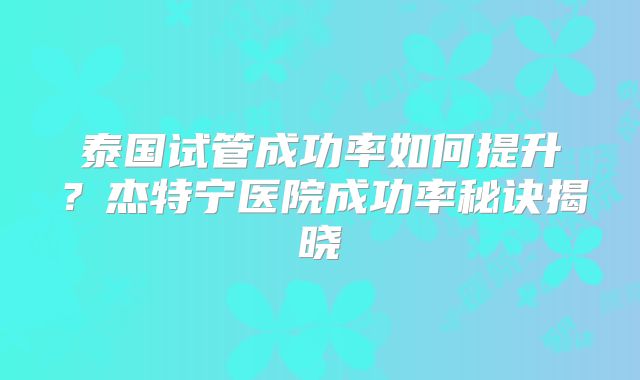 泰国试管成功率如何提升？杰特宁医院成功率秘诀揭晓