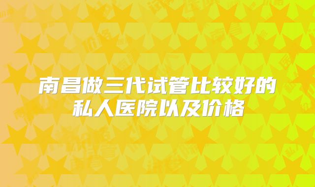 南昌做三代试管比较好的私人医院以及价格