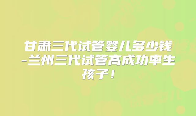 甘肃三代试管婴儿多少钱-兰州三代试管高成功率生孩子！