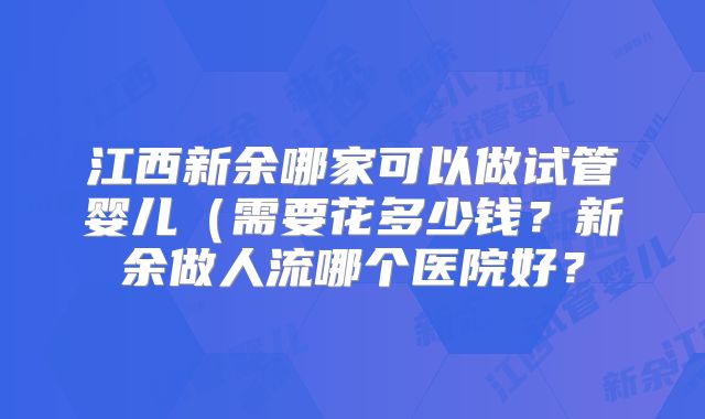 江西新余哪家可以做试管婴儿（需要花多少钱？新余做人流哪个医院好？