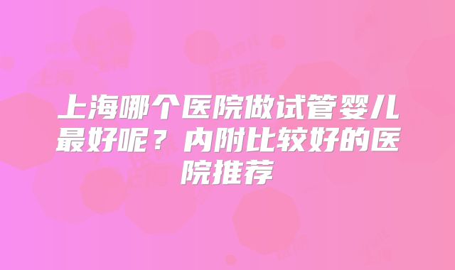上海哪个医院做试管婴儿最好呢？内附比较好的医院推荐
