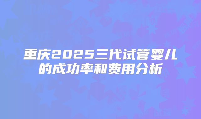 重庆2025三代试管婴儿的成功率和费用分析