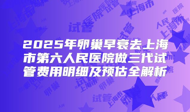 2025年卵巢早衰去上海市第六人民医院做三代试管费用明细及预估全解析