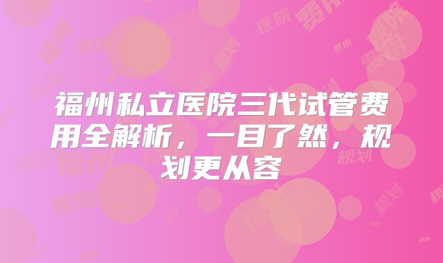 福州私立医院三代试管费用全解析,一目了然,规划更从容